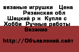 вязаные игрушки › Цена ­ 500 - Рязанская обл., Шацкий р-н, Купля с. Хобби. Ручные работы » Вязание   